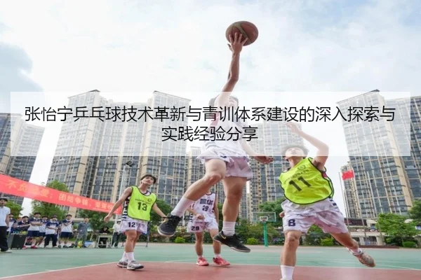 张怡宁乒乓球技术革新与青训体系建设的深入探索与实践经验分享 - LEYU SPORTS